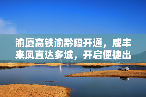 渝厦高铁渝黔段开通，咸丰来凤直达多城，开启便捷出行新纪元