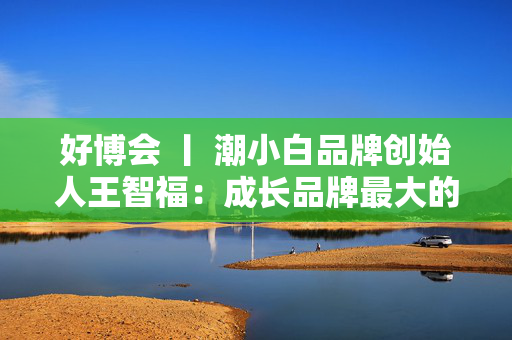 好博会 丨 潮小白品牌创始人王智福：成长品牌最大的痛点是没知名度，我们不是来卖产品的