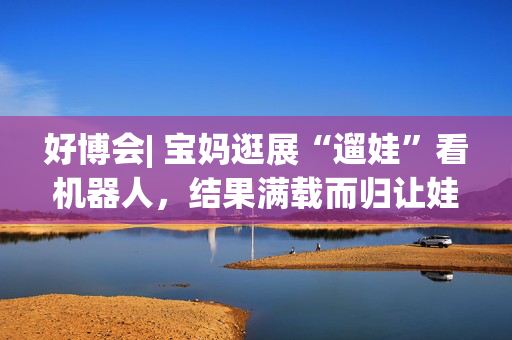 好博会| 宝妈逛展“遛娃”看机器人，结果满载而归让娃儿压弯了腰