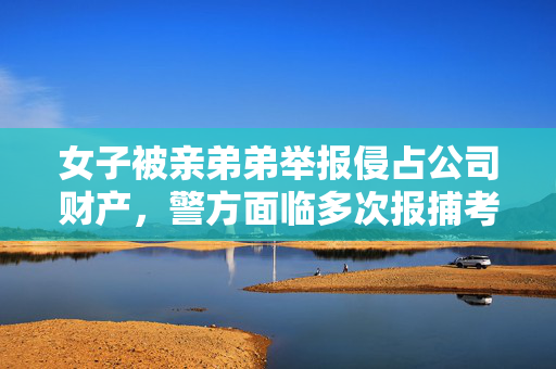 女子被亲弟弟举报侵占公司财产，警方面临多次报捕考验