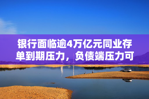银行面临逾4万亿元同业存单到期压力，负债端压力可控分析