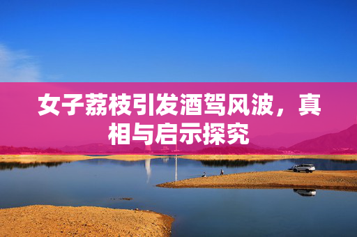女子荔枝引发酒驾风波，真相与启示探究