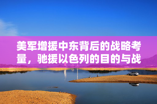 美军增援中东背后的战略考量，驰援以色列的目的与战略考量