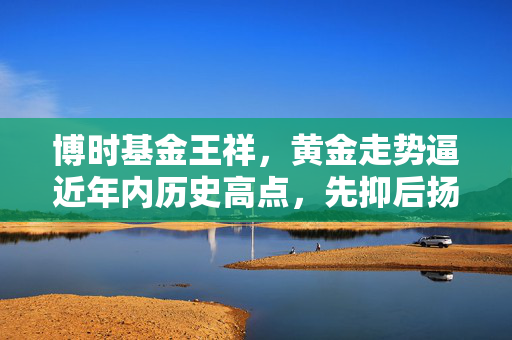博时基金王祥，黄金走势逼近年内历史高点，先抑后扬