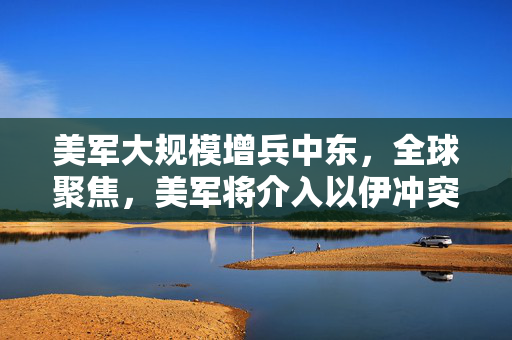 美军大规模增兵中东，全球聚焦，美军将介入以伊冲突吗？