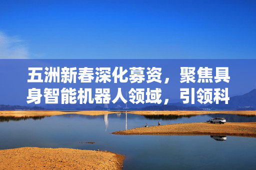 五洲新春深化募资，聚焦具身智能机器人领域，引领科技潮流新篇章