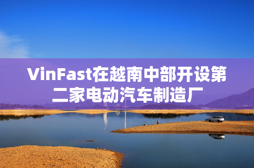 VinFast在越南中部开设第二家电动汽车制造厂