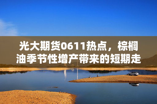 光大期货0611热点，棕榈油季节性增产带来的短期走势压力分析
