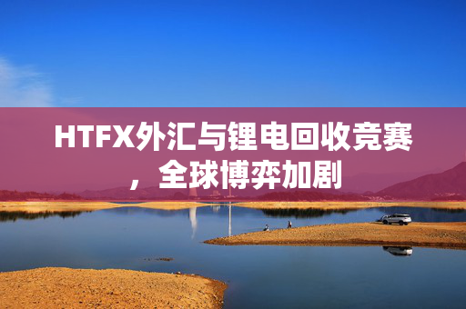 HTFX外汇与锂电回收竞赛，全球博弈加剧