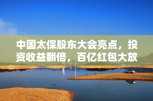 中国太保股东大会亮点，投资收益翻倍，百亿红包大放送回馈股东