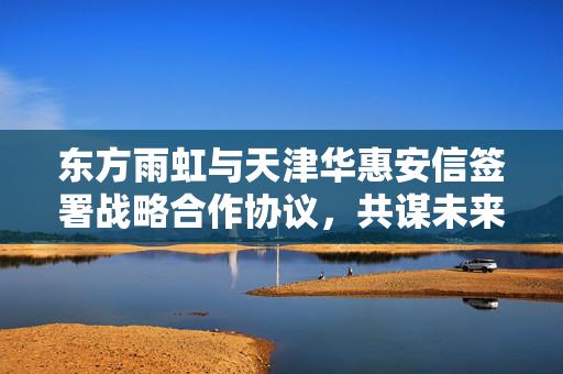 东方雨虹与天津华惠安信签署战略合作协议，共谋未来发展之路