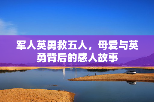 军人英勇救五人，母爱与英勇背后的感人故事