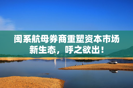 闽系航母券商重塑资本市场新生态，呼之欲出！