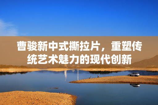 曹骏新中式撕拉片，重塑传统艺术魅力的现代创新