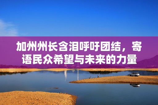 加州州长含泪呼吁团结，寄语民众希望与未来的力量