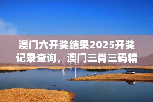 澳门六开奖结果2025开奖记录查询，澳门三肖三码精准1000%_精选作答解释落实_3DM49.93.14