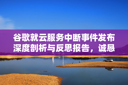 谷歌就云服务中断事件发布深度剖析与反思报告，诚恳道歉并公开事故报告