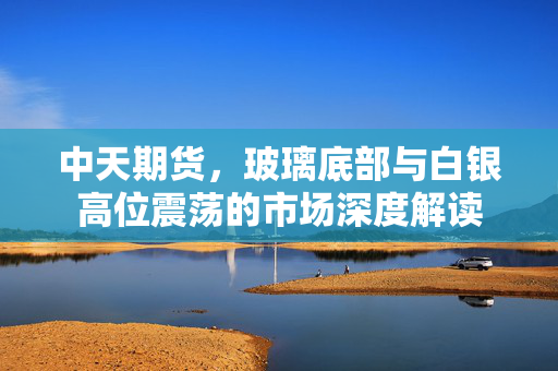 中天期货，玻璃底部与白银高位震荡的市场深度解读