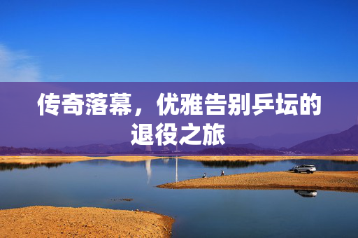 传奇落幕，优雅告别乒坛的退役之旅
