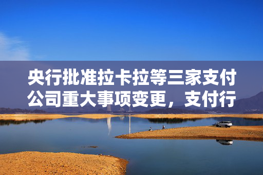 央行批准拉卡拉等三家支付公司重大事项变更，支付行业迈入新里程碑