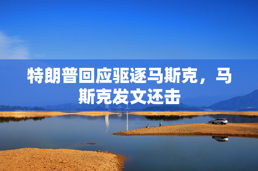 特朗普回应驱逐马斯克，马斯克发文还击
