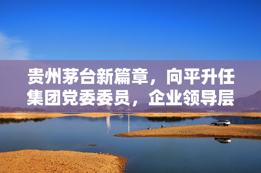 贵州茅台新篇章，向平升任集团党委委员，企业领导层调整展现新气象