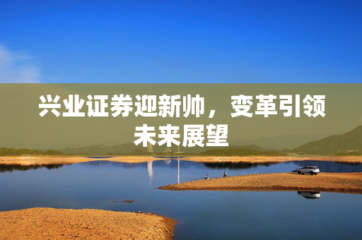 兴业证券迎新帅，变革引领未来展望
