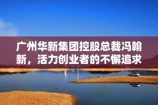 广州华新集团控股总裁冯翰新，活力创业者的不懈追求