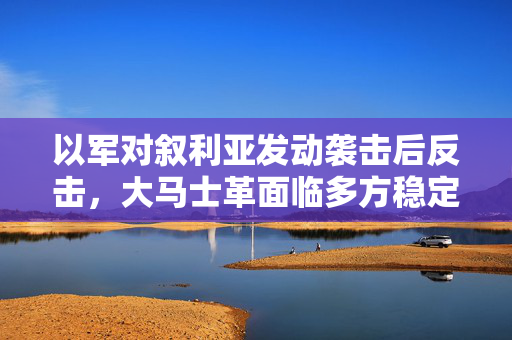 以军对叙利亚发动袭击后反击，大马士革面临多方稳定挑战