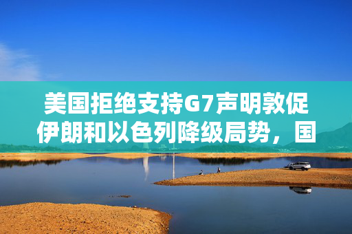 美国拒绝支持G7声明敦促伊朗和以色列降级局势，国际关系的微妙博弈