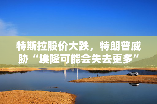特斯拉股价大跌，特朗普威胁“埃隆可能会失去更多”