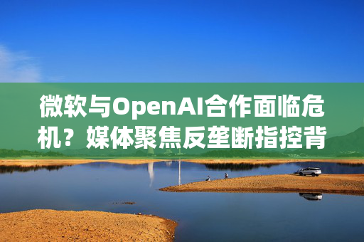 微软与OpenAI合作面临危机？媒体聚焦反垄断指控背后的深层影响