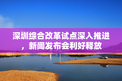 深圳综合改革试点深入推进，新闻发布会利好释放