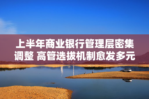 上半年商业银行管理层密集调整 高管选拔机制愈发多元