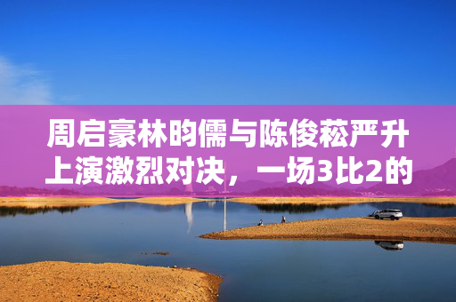 周启豪林昀儒与陈俊菘严升上演激烈对决，一场3比2的较量
