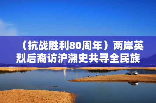 （抗战胜利80周年）两岸英烈后裔访沪溯史共寻全民族抗战记忆