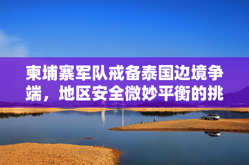 柬埔寨军队戒备泰国边境争端，地区安全微妙平衡的挑战