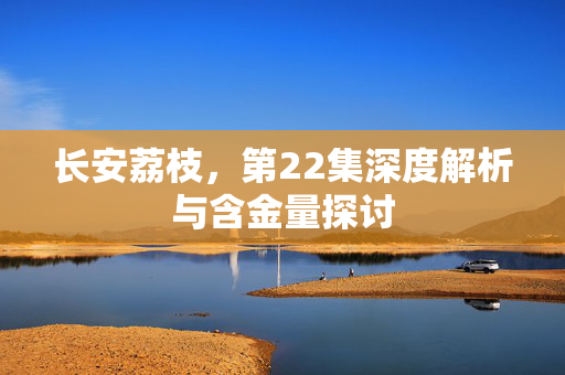 长安荔枝，第22集深度解析与含金量探讨