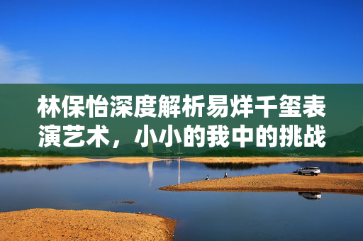 林保怡深度解析易烊千玺表演艺术，小小的我中的挑战与深度探寻