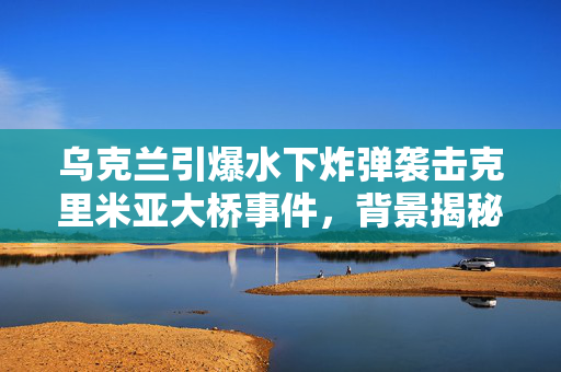 乌克兰引爆水下炸弹袭击克里米亚大桥事件，背景揭秘与影响分析