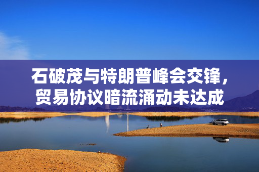石破茂与特朗普峰会交锋，贸易协议暗流涌动未达成