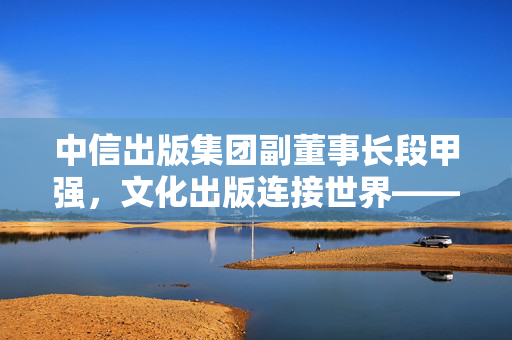 中信出版集团副董事长段甲强，文化出版连接世界——中信出版的多元打开方式