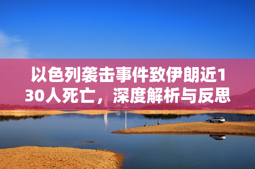 以色列袭击事件致伊朗近130人死亡，深度解析与反思事件影响