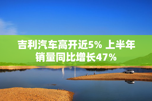 吉利汽车高开近5% 上半年销量同比增长47%