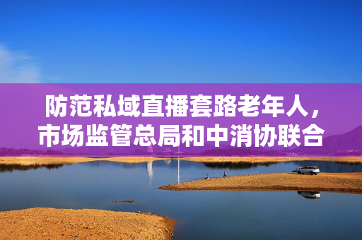 防范私域直播套路老年人，市场监管总局和中消协联合提示