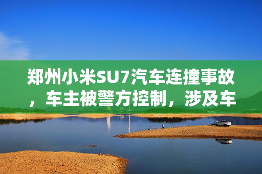 郑州小米SU7汽车连撞事故，车主被警方控制，涉及车辆达16辆