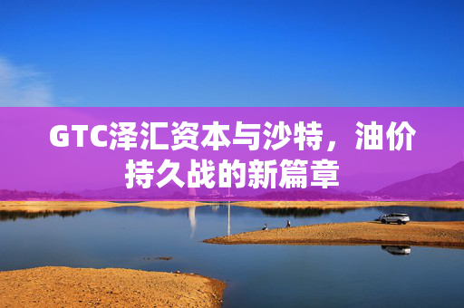 GTC泽汇资本与沙特，油价持久战的新篇章