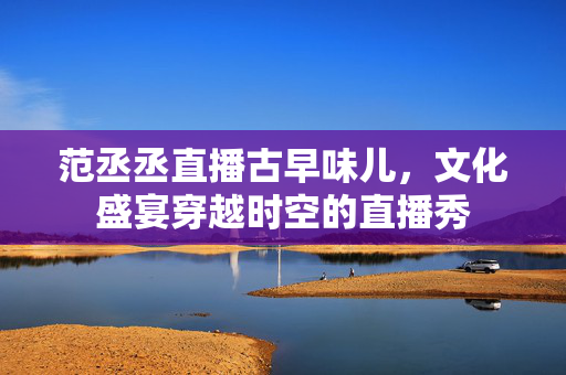 范丞丞直播古早味儿，文化盛宴穿越时空的直播秀