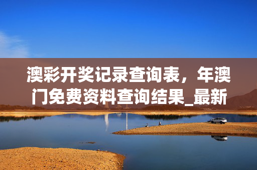 澳彩开奖记录查询表，年澳门免费资料查询结果_最新答案解释落实_安装版v973.765