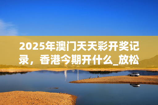 2025年澳门天天彩开奖记录，香港今期开什么_放松心情的绝佳选择_GM版v26.89.86